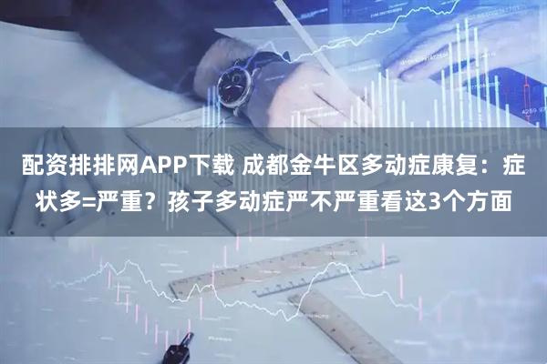 配资排排网APP下载 成都金牛区多动症康复：症状多=严重？孩子多动症严不严重看这3个方面