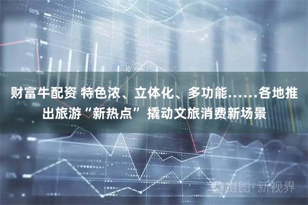 财富牛配资 特色浓、立体化、多功能……各地推出旅游“新热点” 撬动文旅消费新场景