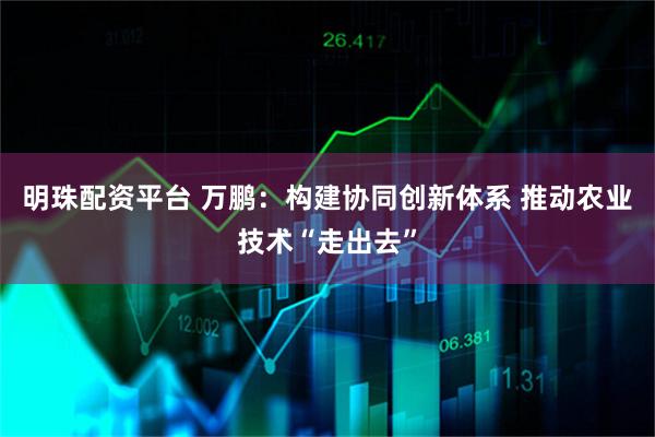 明珠配资平台 万鹏:构建协同创新体系 推动农业技术“走出去”