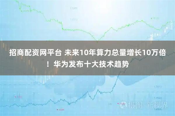 招商配资网平台 未来10年算力总量增长10万倍！华为发布十大技术趋势