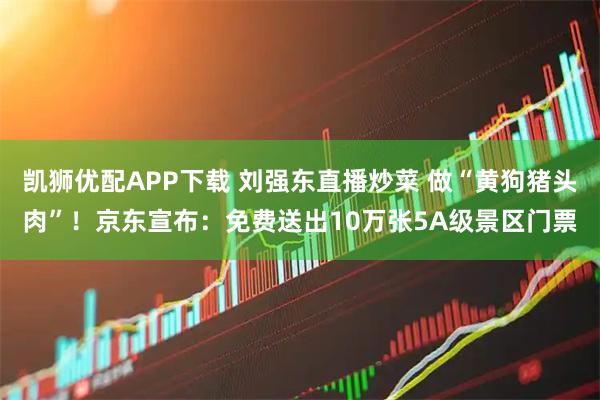 凯狮优配APP下载 刘强东直播炒菜 做“黄狗猪头肉”！京东宣布：免费送出10万张5A级景区门票