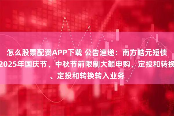 怎么股票配资APP下载 公告速递:南方皓元短债债券基金2025年国庆节、中秋节前限制大额申购、定投和转换转入业务