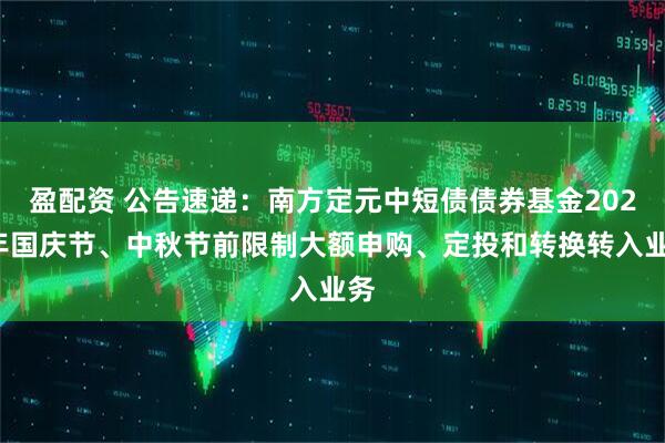 盈配资 公告速递：南方定元中短债债券基金2025年国庆节、中秋节前限制大额申购、定投和转换转入业务