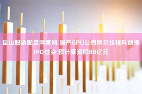 昆山股票配资网官网 国产GPU公司摩尔线程科创板IPO过会 预计募资额80亿元