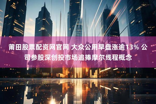 莆田股票配资网官网 大众公用早盘涨逾13% 公司参股深创投市场追捧摩尔线程概念