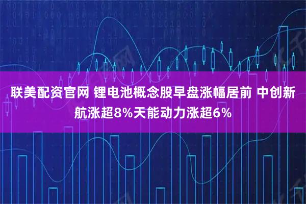 联美配资官网 锂电池概念股早盘涨幅居前 中创新航涨超8%天能动力涨超6%