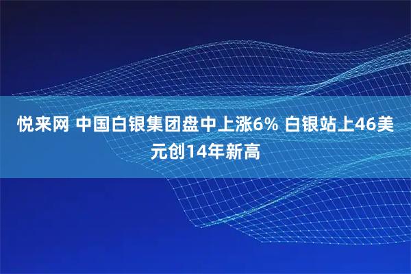 悦来网 中国白银集团盘中上涨6% 白银站上46美元创14年新高