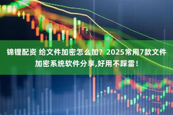 锦锂配资 给文件加密怎么加？2025常用7款文件加密系统软件分享,好用不踩雷！