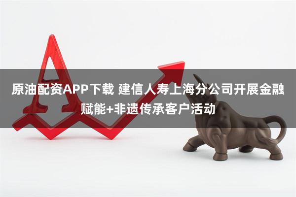 原油配资APP下载 建信人寿上海分公司开展金融赋能+非遗传承客户活动