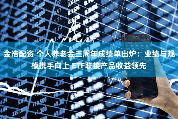 金浩配资 个人养老金三周年成绩单出炉：业绩与规模携手向上 ETF联接产品收益领先