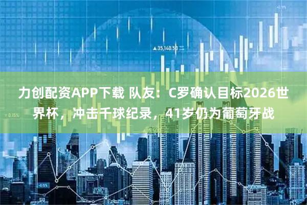 力创配资APP下载 队友:C罗确认目标2026世界杯,冲击千球纪录,41岁仍为葡萄牙战
