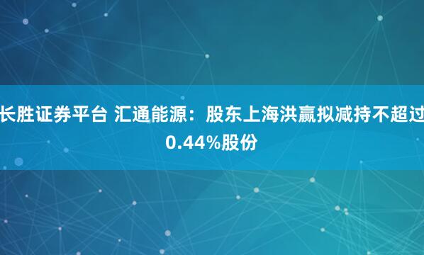 长胜证券平台 汇通能源:股东上海洪赢拟减持不超过0.44%股份