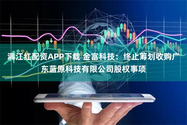 满江红配资APP下载 金富科技：终止筹划收购广东蓝原科技有限公司股权事项