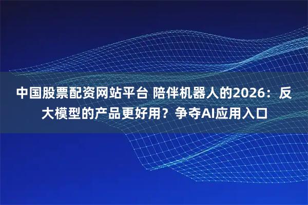 中国股票配资网站平台 陪伴机器人的2026：反大模型的产品更好用？争夺AI应用入口