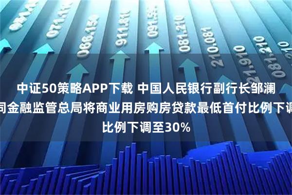 中证50策略APP下载 中国人民银行副行长邹澜：将会同金融监管总局将商业用房购房贷款最低首付比例下调至30%