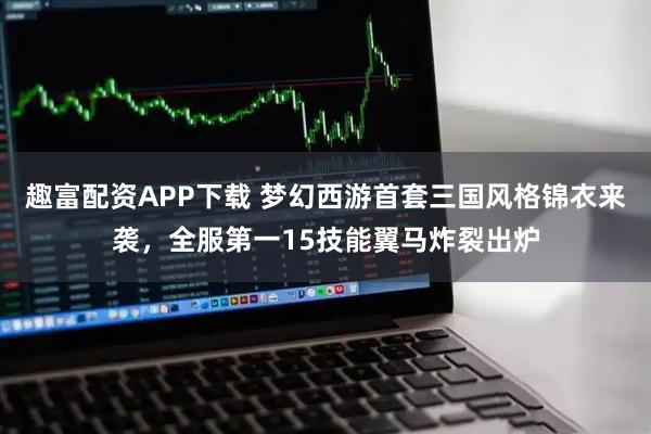趣富配资APP下载 梦幻西游首套三国风格锦衣来袭，全服第一15技能翼马炸裂出炉