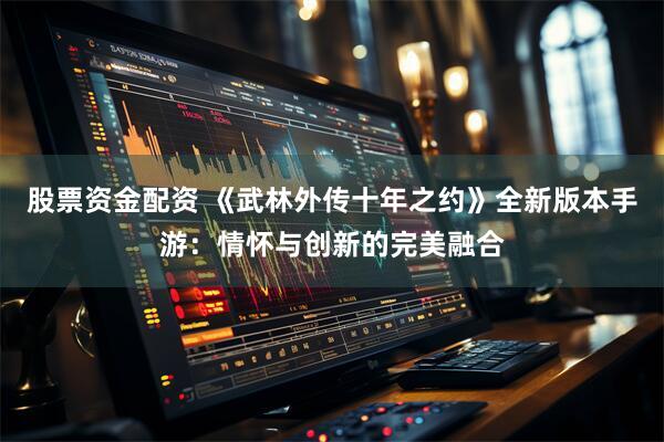 股票资金配资 《武林外传十年之约》全新版本手游：情怀与创新的完美融合