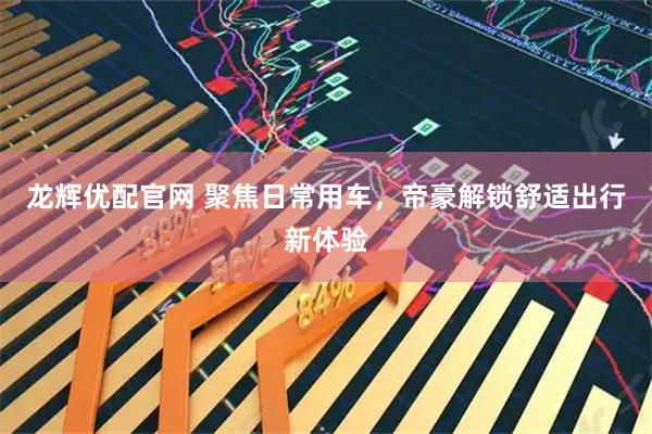 龙辉优配官网 聚焦日常用车，帝豪解锁舒适出行新体验