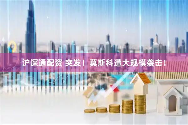沪深通配资 突发！莫斯科遭大规模袭击！