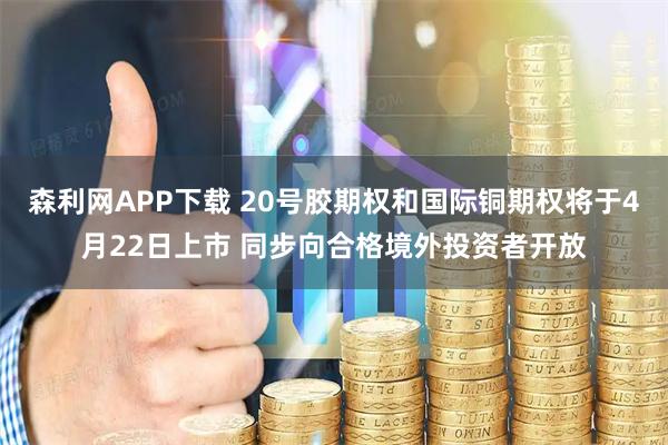 森利网APP下载 20号胶期权和国际铜期权将于4月22日上市 同步向合格境外投资者开放