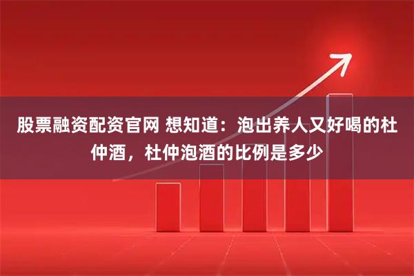 股票融资配资官网 想知道：泡出养人又好喝的杜仲酒，杜仲泡酒的比例是多少