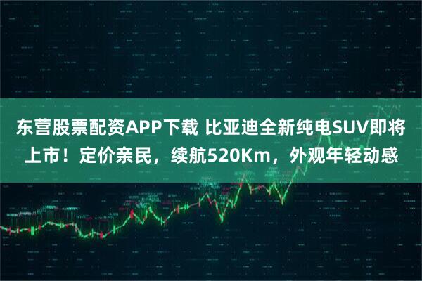东营股票配资APP下载 比亚迪全新纯电SUV即将上市!定价亲民,续航520Km,外观年轻动感