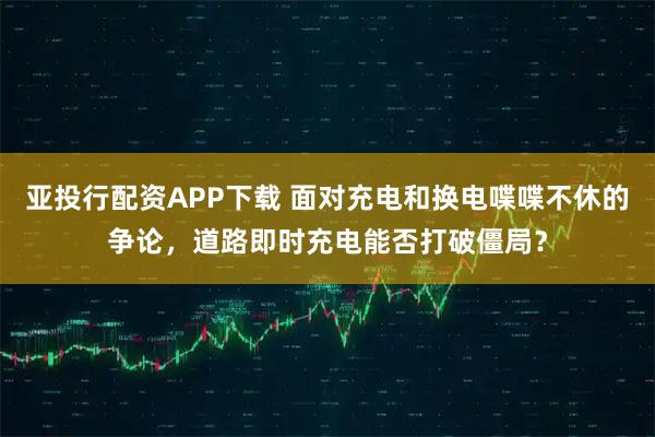 亚投行配资APP下载 面对充电和换电喋喋不休的争论，道路即时充电能否打破僵局？