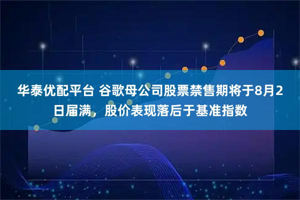 华泰优配平台 谷歌母公司股票禁售期将于8月2日届满，股价表现落后于基准指数