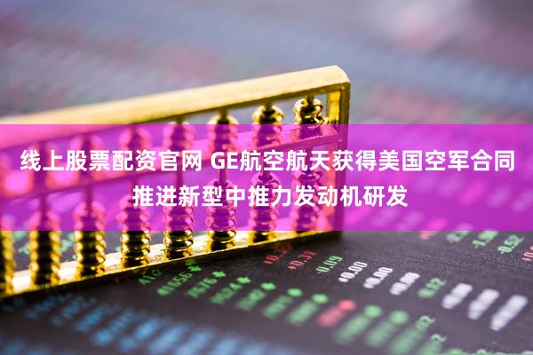 线上股票配资官网 GE航空航天获得美国空军合同 推进新型中推力发动机研发