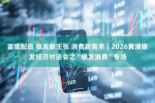 富成配资 银发新主张 消费新需求丨2026黄浦银发经济对话会之“银发消费”专场