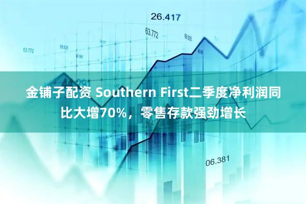 金铺子配资 Southern First二季度净利润同比大增70%，零售存款强劲增长