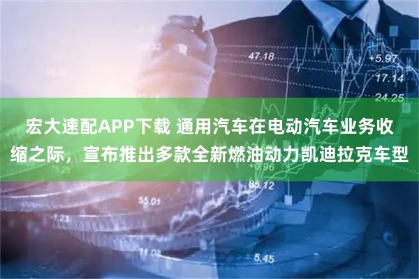宏大速配APP下载 通用汽车在电动汽车业务收缩之际，宣布推出多款全新燃油动力凯迪拉克车型