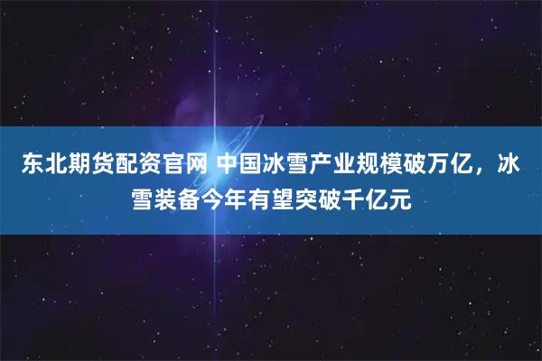 东北期货配资官网 中国冰雪产业规模破万亿，冰雪装备今年有望突破千亿元