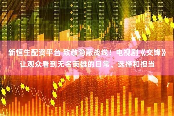 新恒生配资平台 致敬隐蔽战线！电视剧《交锋》让观众看到无名英雄的日常、选择和担当